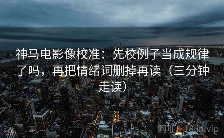 神马电影像校准：先校例子当成规律了吗，再把情绪词删掉再读（三分钟走读）