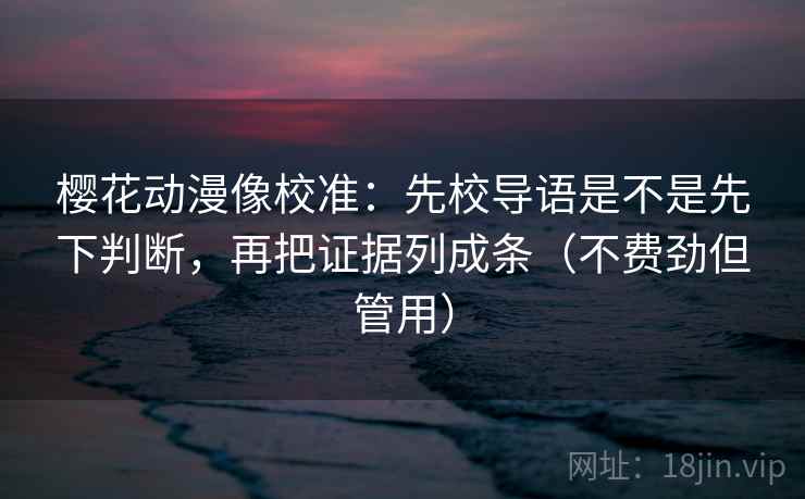 樱花动漫像校准：先校导语是不是先下判断，再把证据列成条（不费劲但管用）