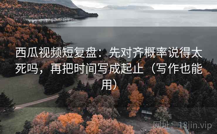 西瓜视频短复盘：先对齐概率说得太死吗，再把时间写成起止（写作也能用）