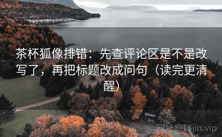 茶杯狐像排错：先查评论区是不是改写了，再把标题改成问句（读完更清醒）