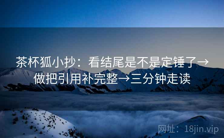 茶杯狐小抄：看结尾是不是定锤了→做把引用补完整→三分钟走读  第2张