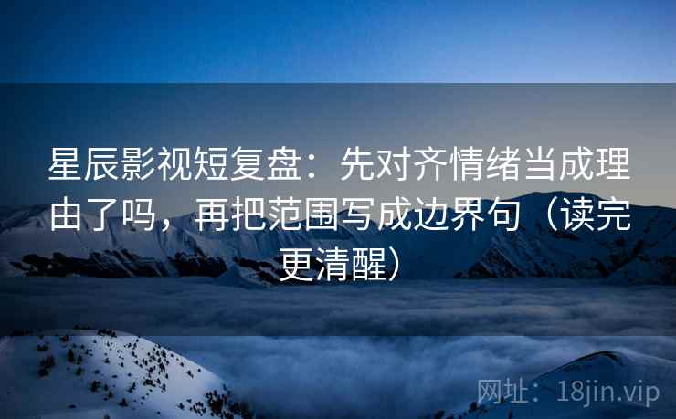星辰影视短复盘：先对齐情绪当成理由了吗，再把范围写成边界句（读完更清醒）  第2张