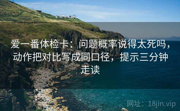 爱一番体检卡：问题概率说得太死吗，动作把对比写成同口径，提示三分钟走读  第2张
