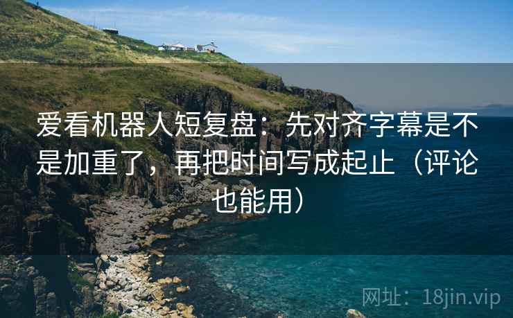 爱看机器人短复盘：先对齐字幕是不是加重了，再把时间写成起止（评论也能用）  第2张