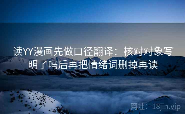 读YY漫画先做口径翻译：核对对象写明了吗后再把情绪词删掉再读
