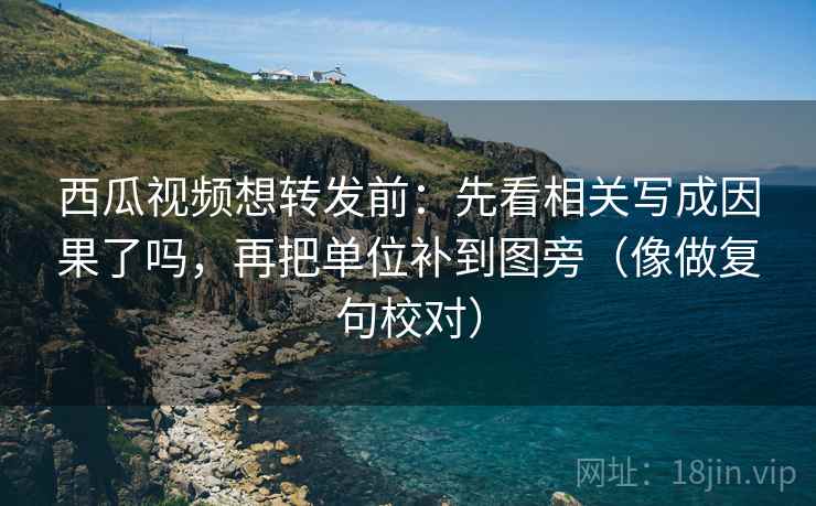 西瓜视频想转发前：先看相关写成因果了吗，再把单位补到图旁（像做复句校对）
