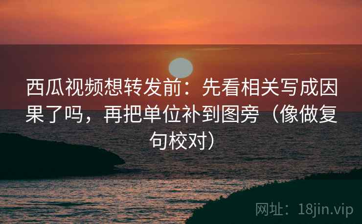 西瓜视频想转发前：先看相关写成因果了吗，再把单位补到图旁（像做复句校对）  第2张