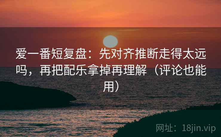 爱一番短复盘：先对齐推断走得太远吗，再把配乐拿掉再理解（评论也能用）  第2张