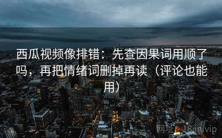 西瓜视频像排错：先查因果词用顺了吗，再把情绪词删掉再读（评论也能用）