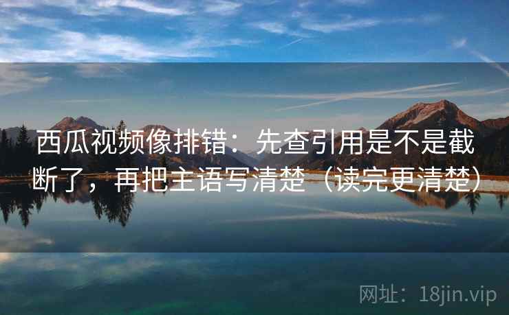 西瓜视频像排错：先查引用是不是截断了，再把主语写清楚（读完更清楚）