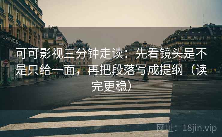 可可影视三分钟走读：先看镜头是不是只给一面，再把段落写成提纲（读完更稳）