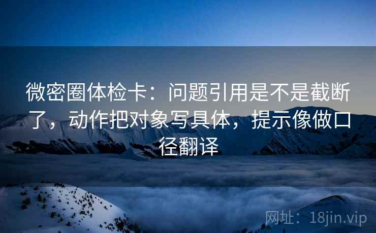 微密圈体检卡：问题引用是不是截断了，动作把对象写具体，提示像做口径翻译  第2张