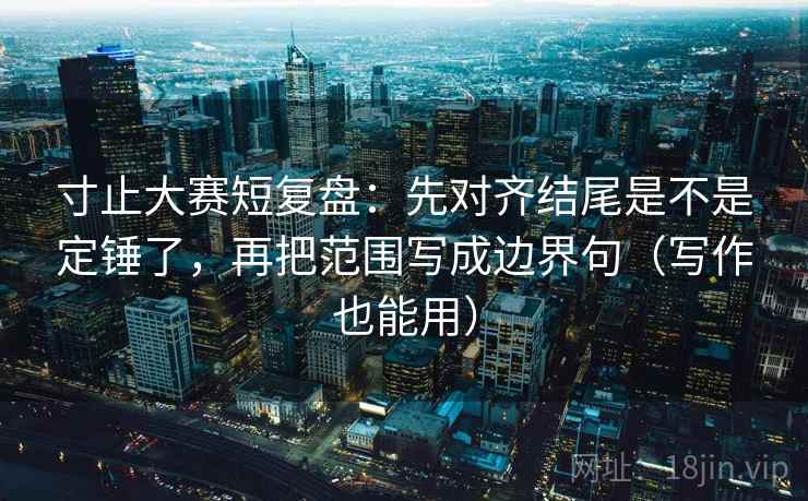 寸止大赛短复盘：先对齐结尾是不是定锤了，再把范围写成边界句（写作也能用）