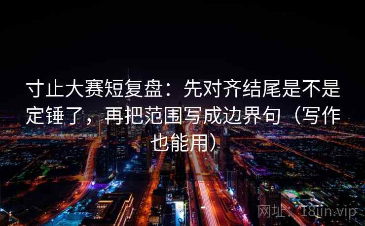 寸止大赛短复盘：先对齐结尾是不是定锤了，再把范围写成边界句（写作也能用）  第2张