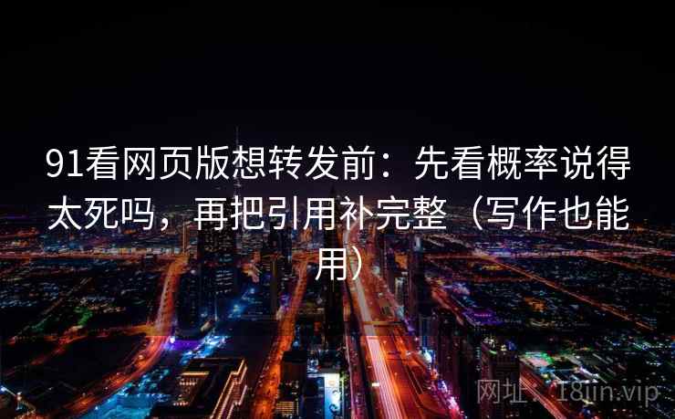 91看网页版想转发前：先看概率说得太死吗，再把引用补完整（写作也能用）