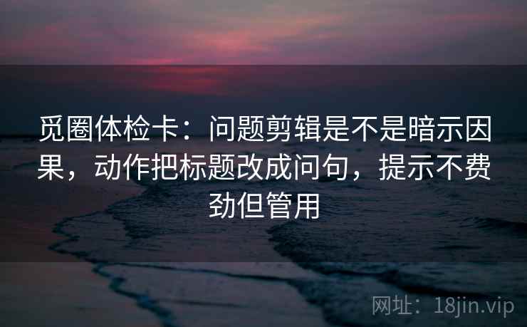 觅圈体检卡：问题剪辑是不是暗示因果，动作把标题改成问句，提示不费劲但管用