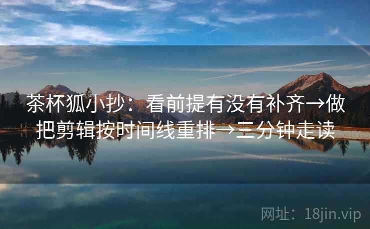 茶杯狐小抄:看前提有没有补齐→做把剪辑按时间线重排→三分钟走读