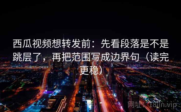 西瓜视频想转发前：先看段落是不是跳层了，再把范围写成边界句（读完更稳）  第2张