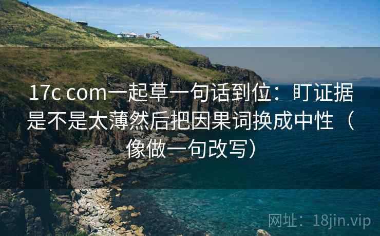 17c com一起草一句话到位:盯证据是不是太薄然后把因果词换成中性(像做一句改写)
