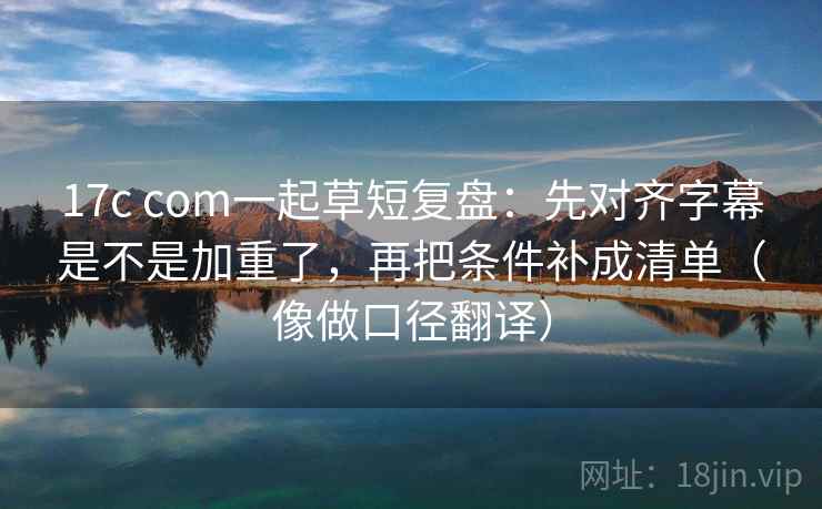 17c com一起草短复盘：先对齐字幕是不是加重了，再把条件补成清单（像做口径翻译）  第2张