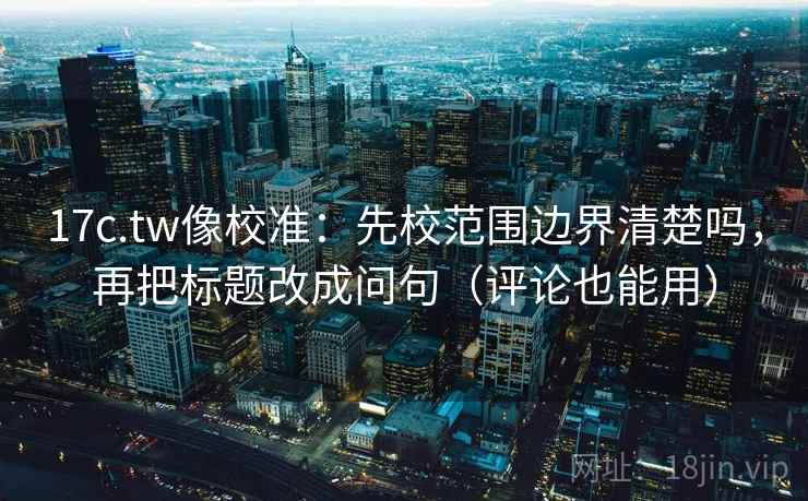 17c.tw像校准：先校范围边界清楚吗，再把标题改成问句（评论也能用）  第2张