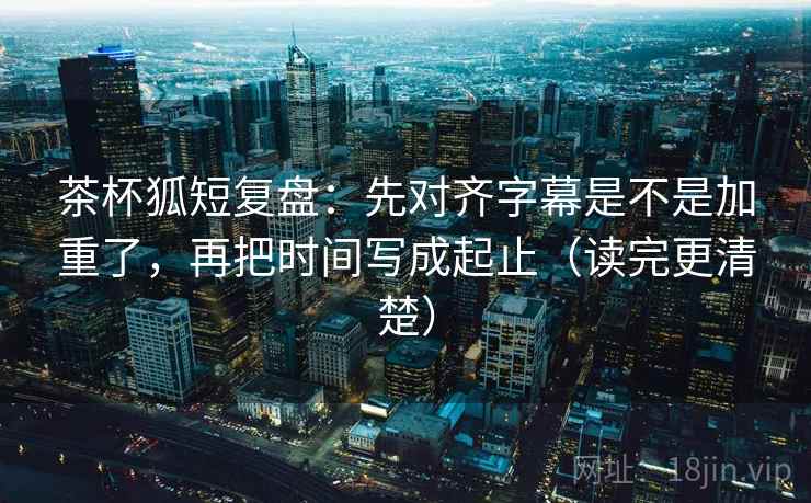 茶杯狐短复盘：先对齐字幕是不是加重了，再把时间写成起止（读完更清楚）  第2张