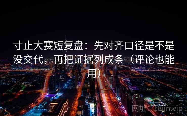 寸止大赛短复盘：先对齐口径是不是没交代，再把证据列成条（评论也能用）