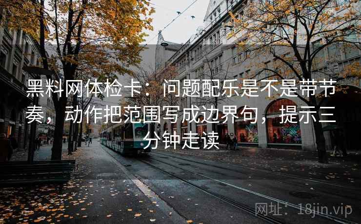 黑料网体检卡：问题配乐是不是带节奏，动作把范围写成边界句，提示三分钟走读  第2张