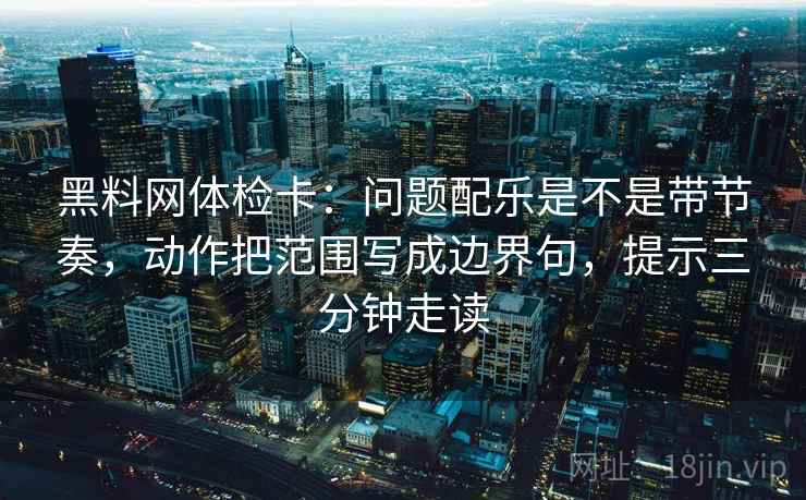 黑料网体检卡：问题配乐是不是带节奏，动作把范围写成边界句，提示三分钟走读