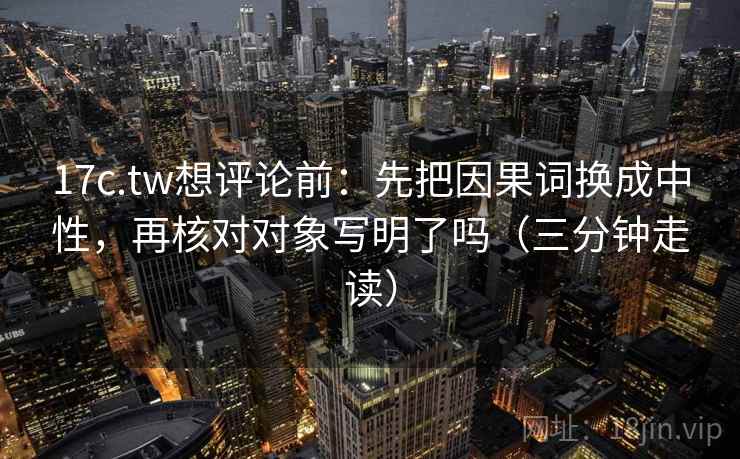 17c.tw想评论前：先把因果词换成中性，再核对对象写明了吗（三分钟走读）  第2张