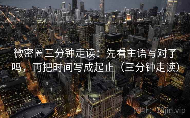 微密圈三分钟走读:先看主语写对了吗,再把时间写成起止(三分钟走读) 第2张 微密圈三分钟走读:先看主语写对了吗,再把时间写成起止(三分钟走读) 第2张