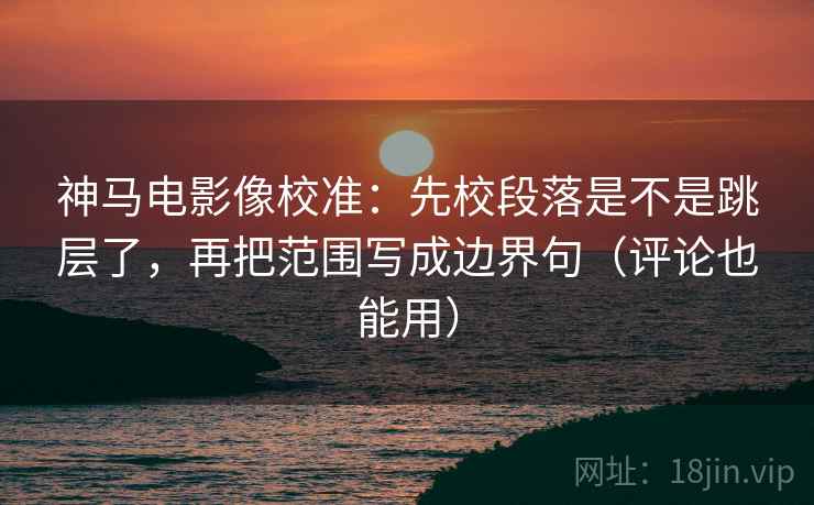 神马电影像校准：先校段落是不是跳层了，再把范围写成边界句（评论也能用）
