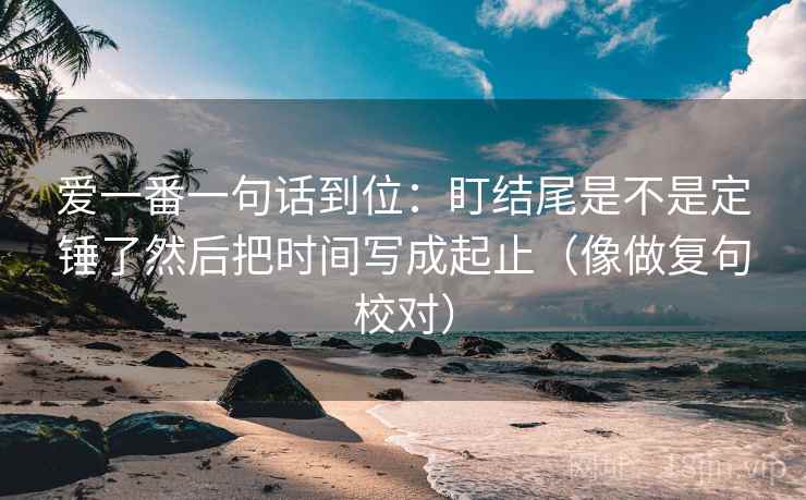 爱一番一句话到位:盯结尾是不是定锤了然后把时间写成起止(像做复句校对) 第2张 爱一番一句话到位:盯结尾是不是定锤了然后把时间写成起止(像做复句校对) 第2张