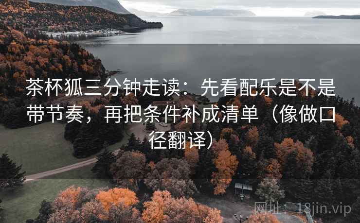 茶杯狐三分钟走读：先看配乐是不是带节奏，再把条件补成清单（像做口径翻译）