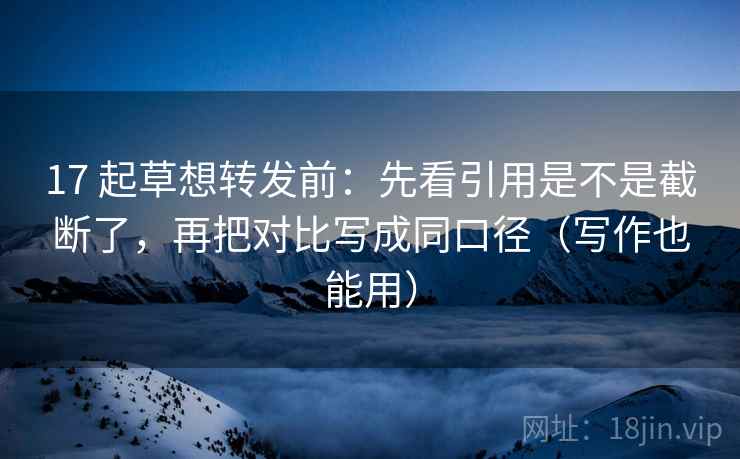 17 起草想转发前:先看引用是不是截断了,再把对比写成同口径(写作也能用)