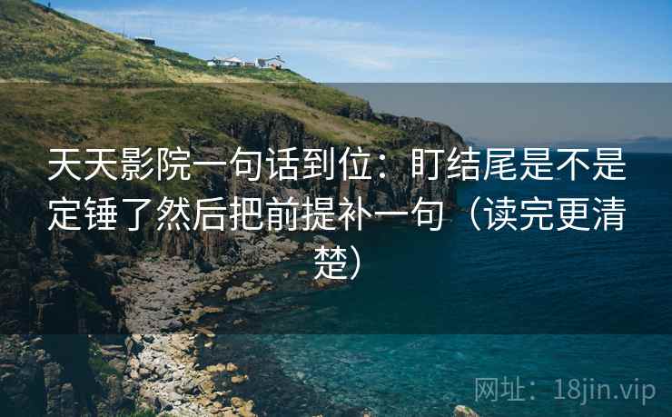天天影院一句话到位：盯结尾是不是定锤了然后把前提补一句（读完更清楚）  第2张